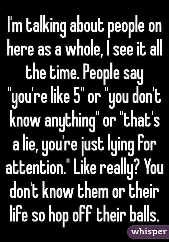 I'm talking about people on here as a whole, I see it all the time. People say "you're like 5" or "you don't know anything" or "that's a lie, you're just lying for attention." Like really? You don't know them or their life so hop off their balls. 