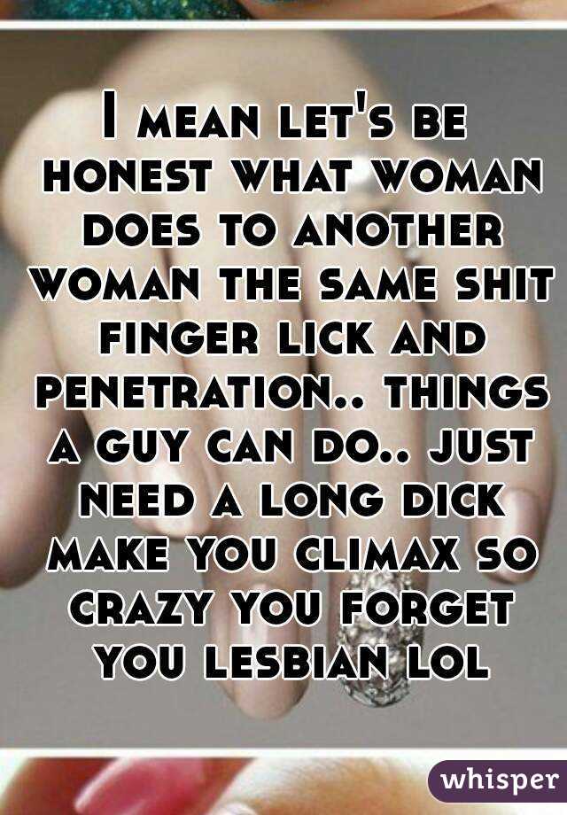 I mean let's be honest what woman does to another woman the same shit finger lick and penetration.. things a guy can do.. just need a long dick make you climax so crazy you forget you lesbian lol