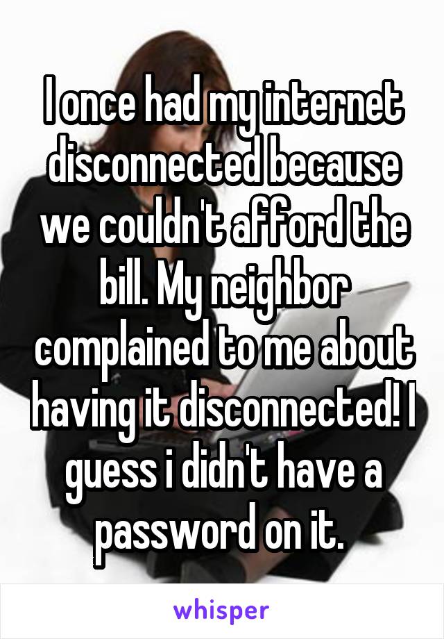 I once had my internet disconnected because we couldn't afford the bill. My neighbor complained to me about having it disconnected! I guess i didn't have a password on it. 