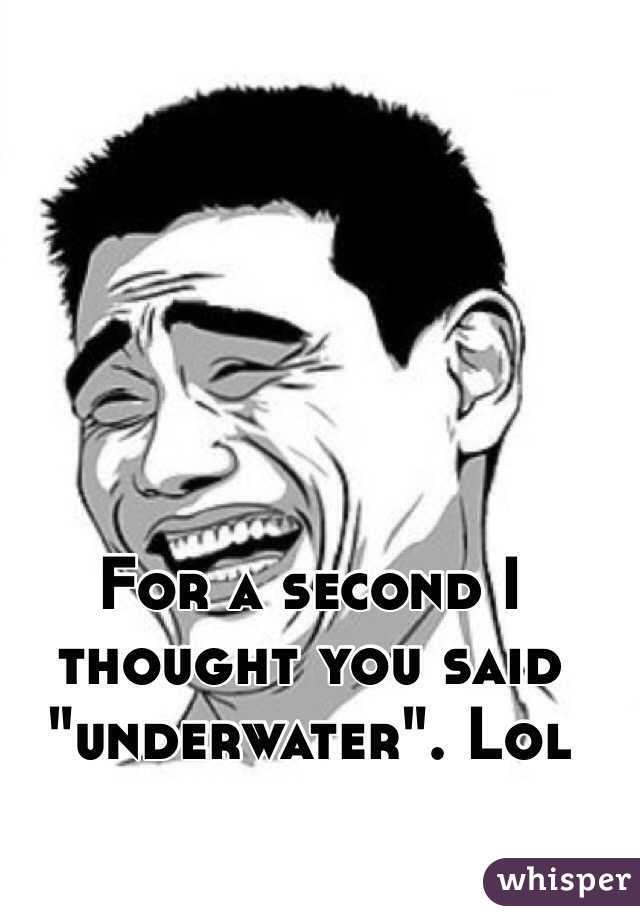 For a second I thought you said "underwater". Lol