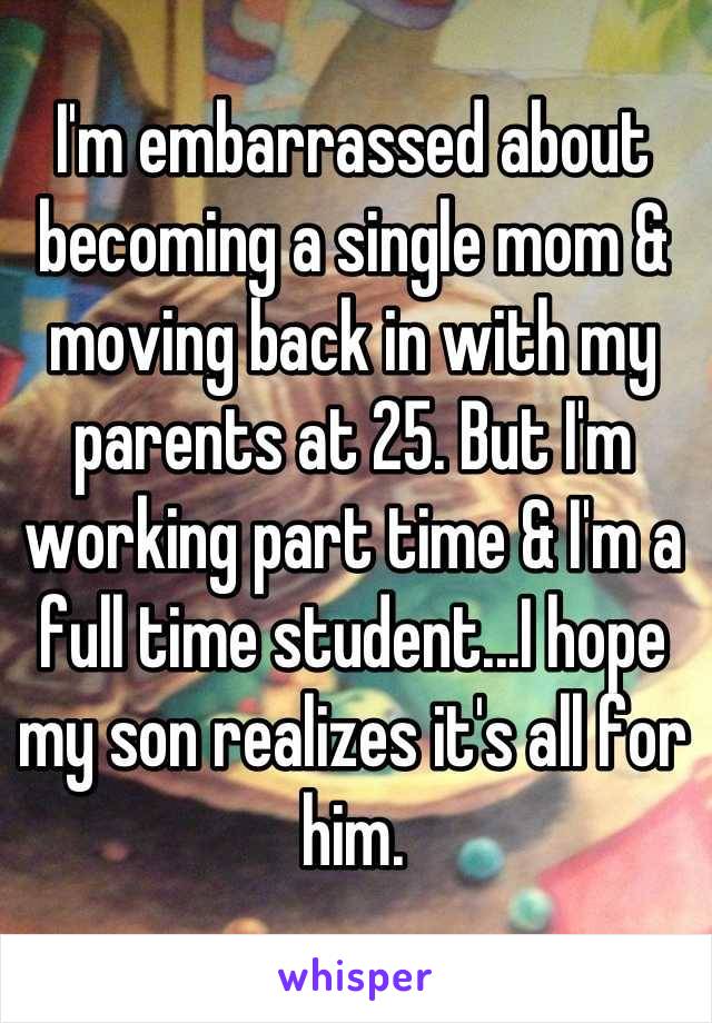 I'm embarrassed about becoming a single mom & moving back in with my parents at 25. But I'm working part time & I'm a full time student...I hope my son realizes it's all for him.