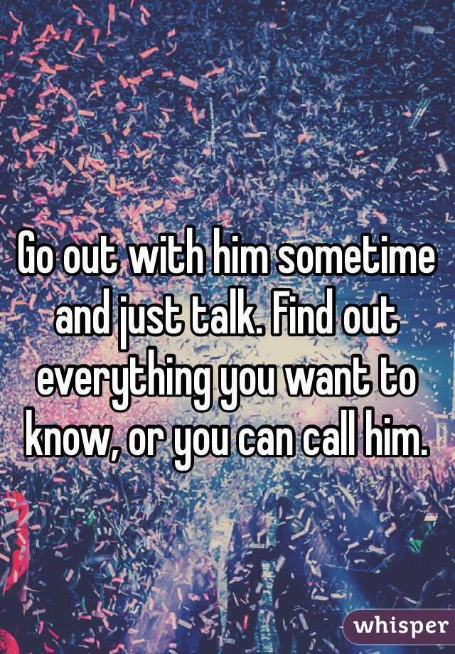 Go out with him sometime and just talk. Find out everything you want to know, or you can call him. 
