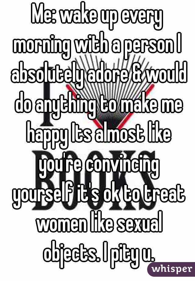 Me: wake up every morning with a person I  absolutely adore & would do anything to make me happy Its almost like you're convincing yourself it's ok to treat women like sexual objects. I pity u.