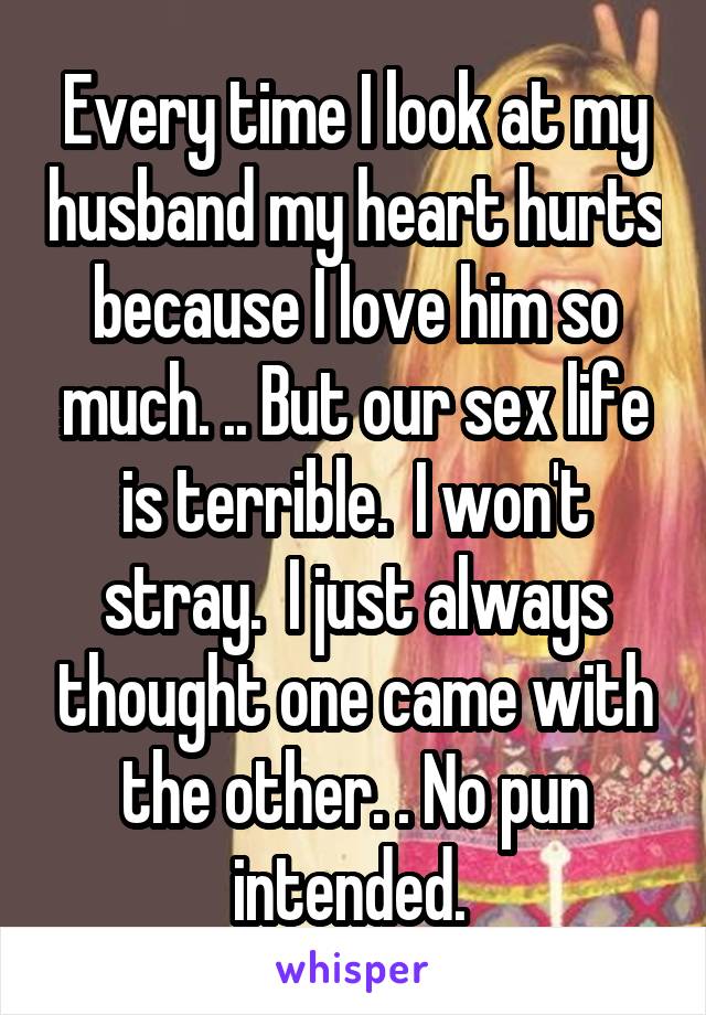 Every time I look at my husband my heart hurts because I love him so much. .. But our sex life is terrible.  I won't stray.  I just always thought one came with the other. . No pun intended. 