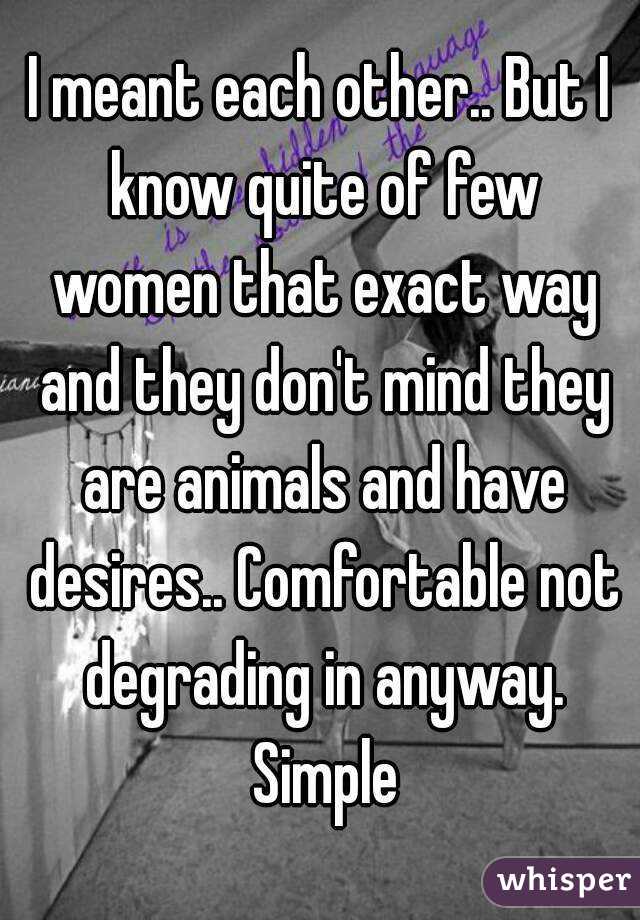I meant each other.. But I know quite of few women that exact way and they don't mind they are animals and have desires.. Comfortable not degrading in anyway. Simple