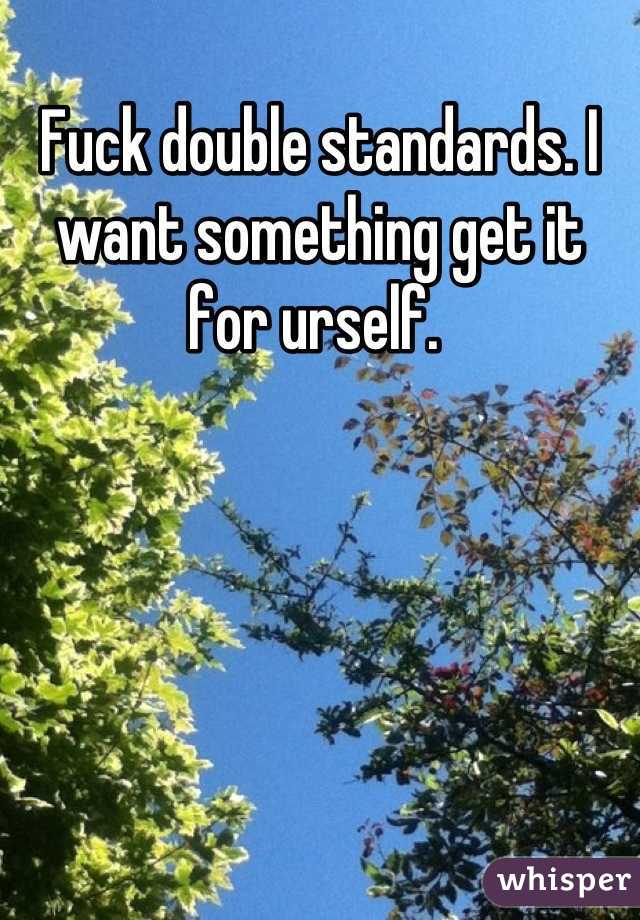 Fuck double standards. I want something get it for urself. 