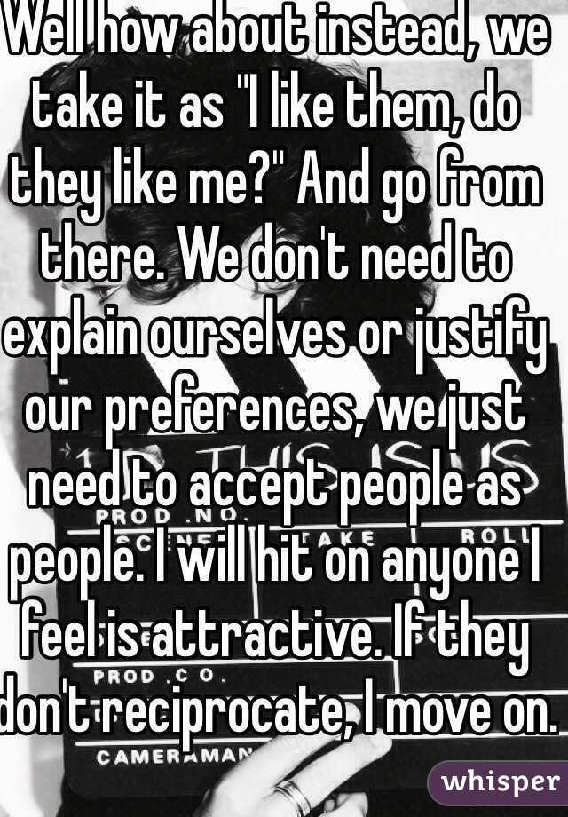 Well how about instead, we take it as "I like them, do they like me?" And go from there. We don't need to explain ourselves or justify our preferences, we just need to accept people as people. I will hit on anyone I feel is attractive. If they don't reciprocate, I move on.