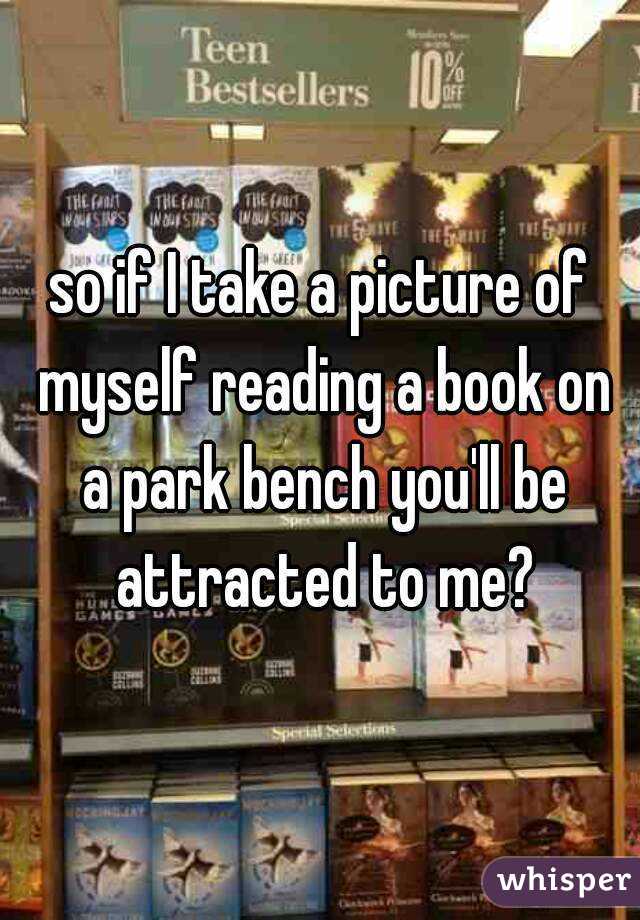 so if I take a picture of myself reading a book on a park bench you'll be attracted to me?