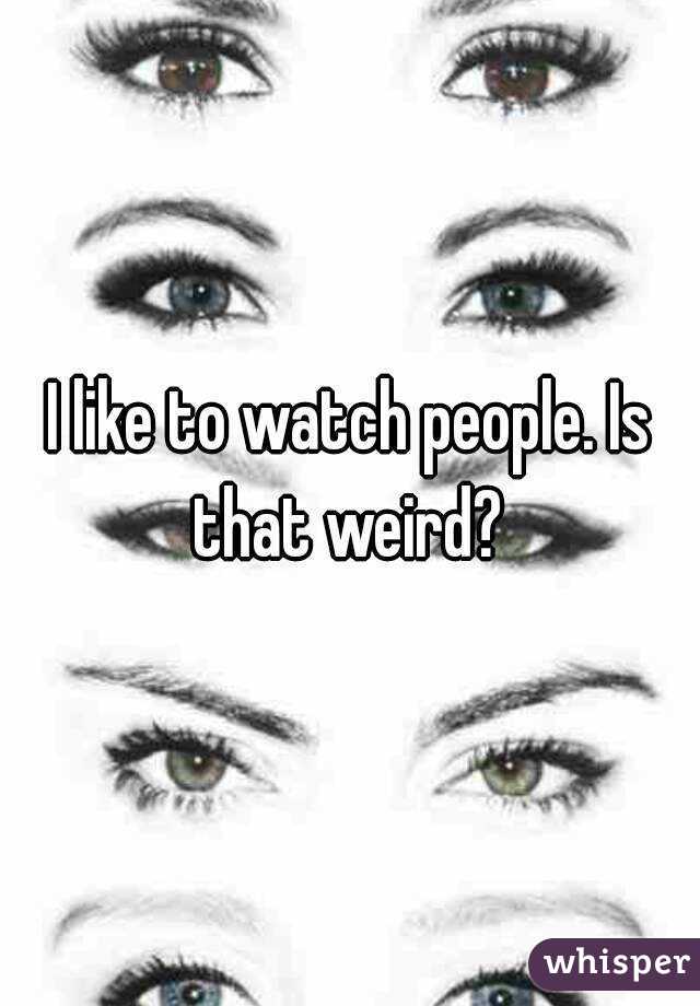 I like to watch people. Is that weird? 