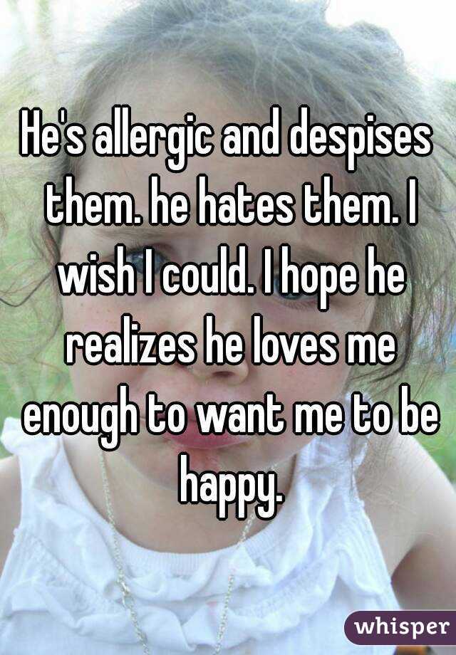 He's allergic and despises them. he hates them. I wish I could. I hope he realizes he loves me enough to want me to be happy.
