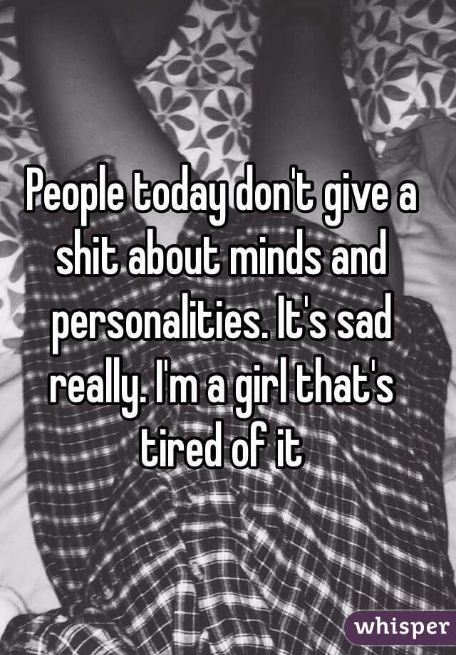 People today don't give a shit about minds and personalities. It's sad really. I'm a girl that's tired of it