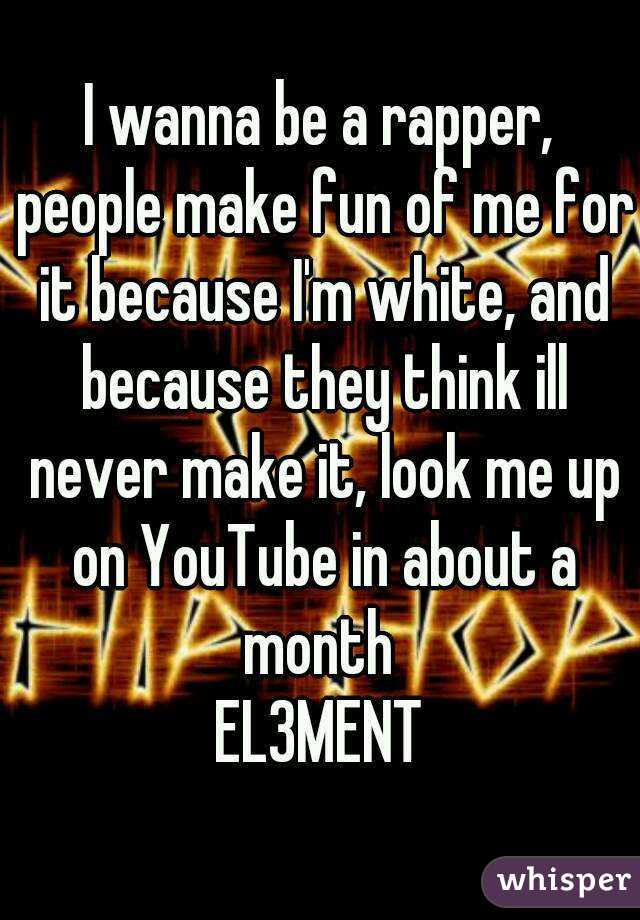 I wanna be a rapper, people make fun of me for it because I'm white, and because they think ill never make it, look me up on YouTube in about a month 
EL3MENT