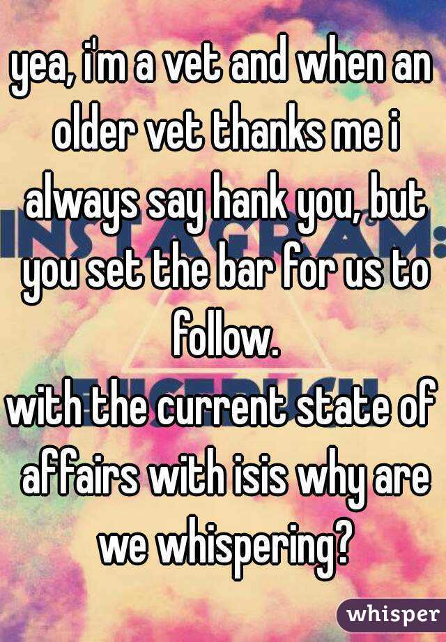 yea, i'm a vet and when an older vet thanks me i always say hank you, but you set the bar for us to follow.
with the current state of affairs with isis why are we whispering?