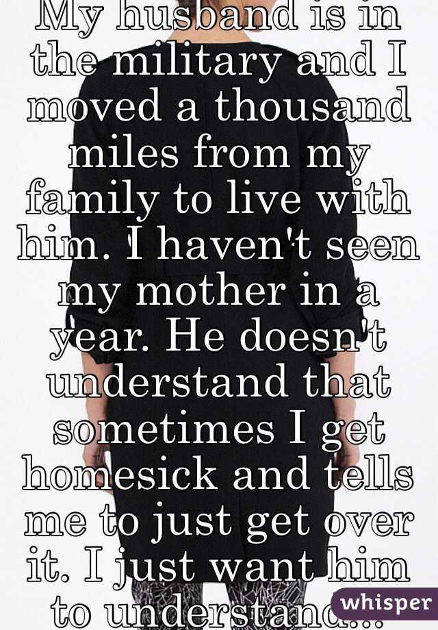 My husband is in the military and I moved a thousand miles from my family to live with him. I haven't seen my mother in a year. He doesn't understand that sometimes I get homesick and tells me to just get over it. I just want him to understand... 