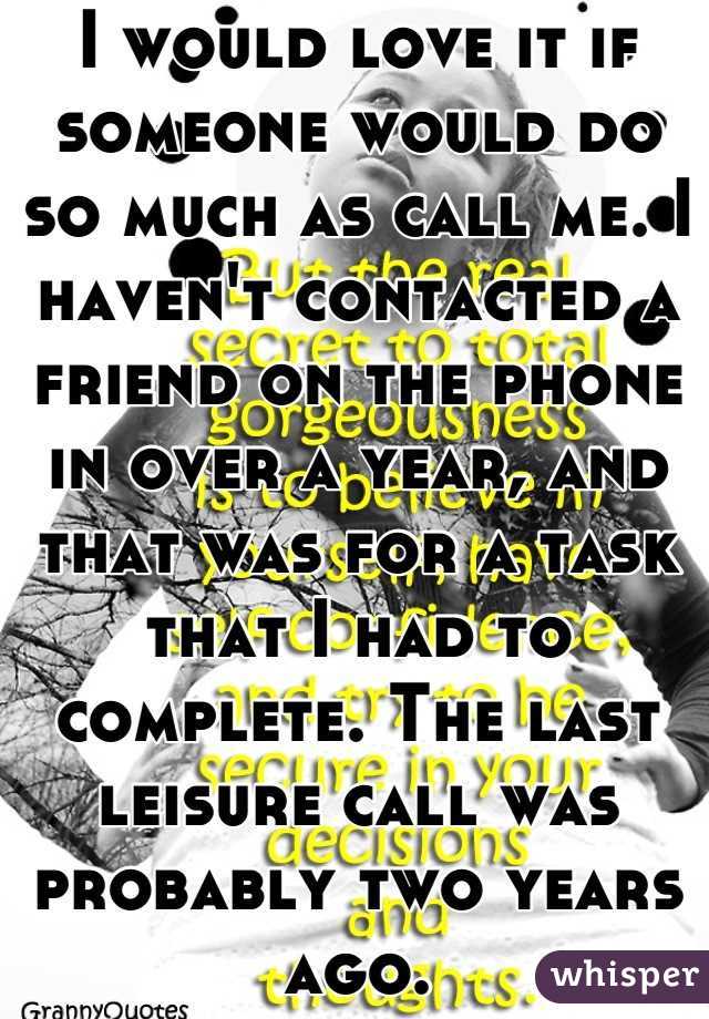 I would love it if someone would do so much as call me. I haven't contacted a friend on the phone in over a year, and that was for a task that I had to complete. The last leisure call was probably two years ago.