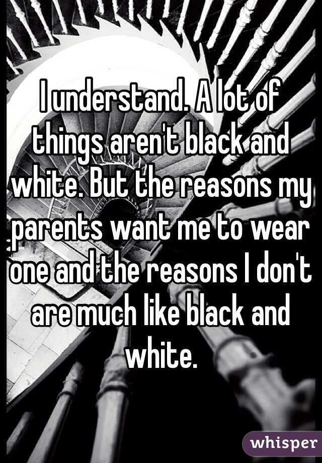 I understand. A lot of things aren't black and white. But the reasons my parents want me to wear one and the reasons I don't are much like black and white.