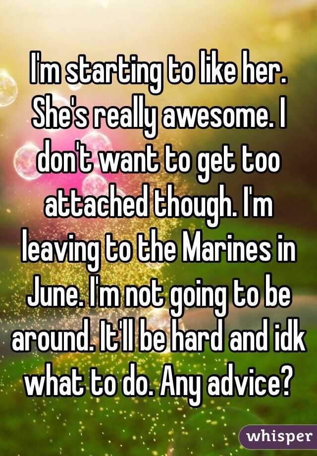 I'm starting to like her. She's really awesome. I don't want to get too attached though. I'm leaving to the Marines in June. I'm not going to be around. It'll be hard and idk what to do. Any advice? 