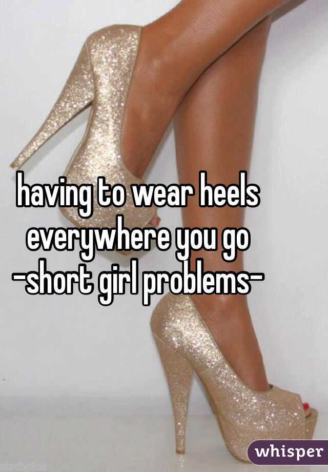 having to wear heels everywhere you go
-short girl problems-