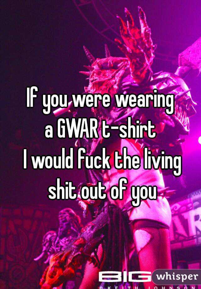 If you were wearing
 a GWAR t-shirt 
 I would fuck the living shit out of you