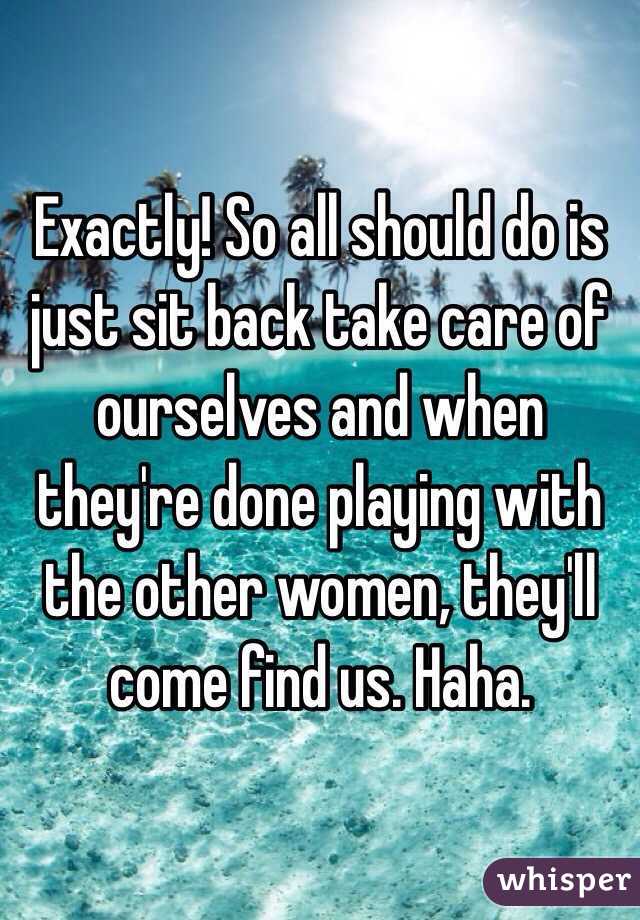 Exactly! So all should do is just sit back take care of ourselves and when they're done playing with the other women, they'll come find us. Haha.  