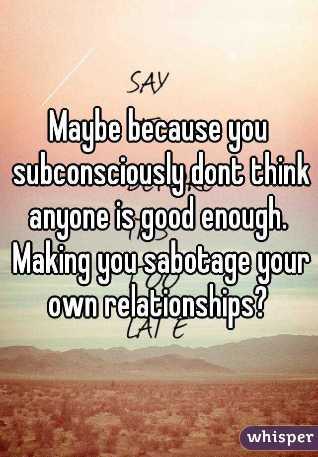 Maybe because you subconsciously dont think anyone is good enough.  Making you sabotage your own relationships? 