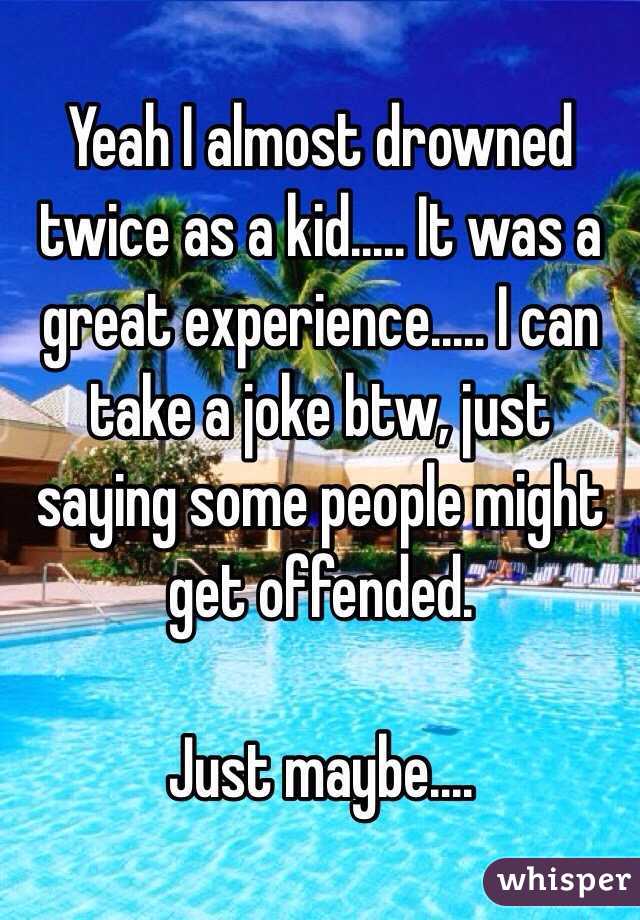 Yeah I almost drowned twice as a kid..... It was a great experience..... I can take a joke btw, just saying some people might get offended.

Just maybe....