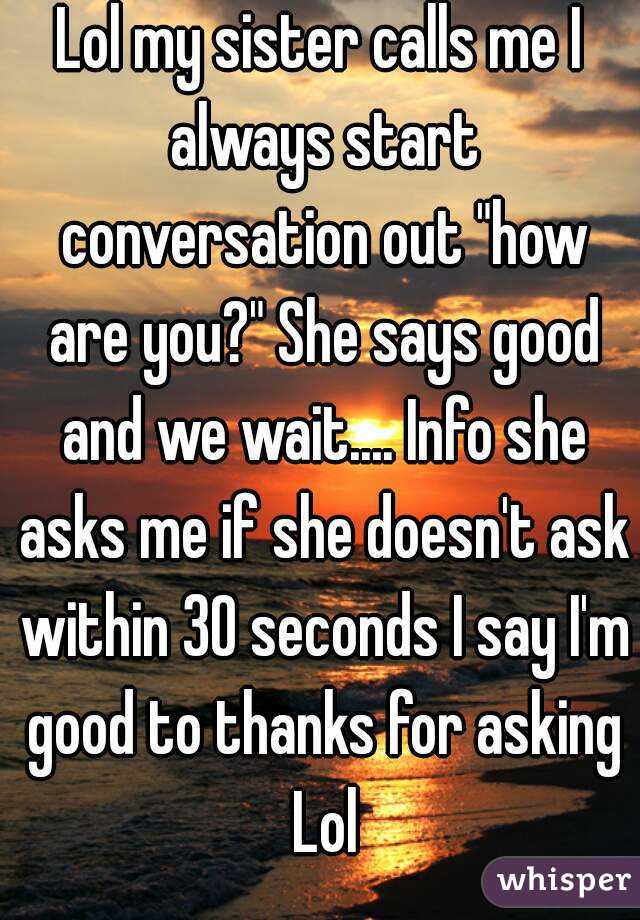 Lol my sister calls me I always start conversation out "how are you?" She says good and we wait.... Info she asks me if she doesn't ask within 30 seconds I say I'm good to thanks for asking Lol