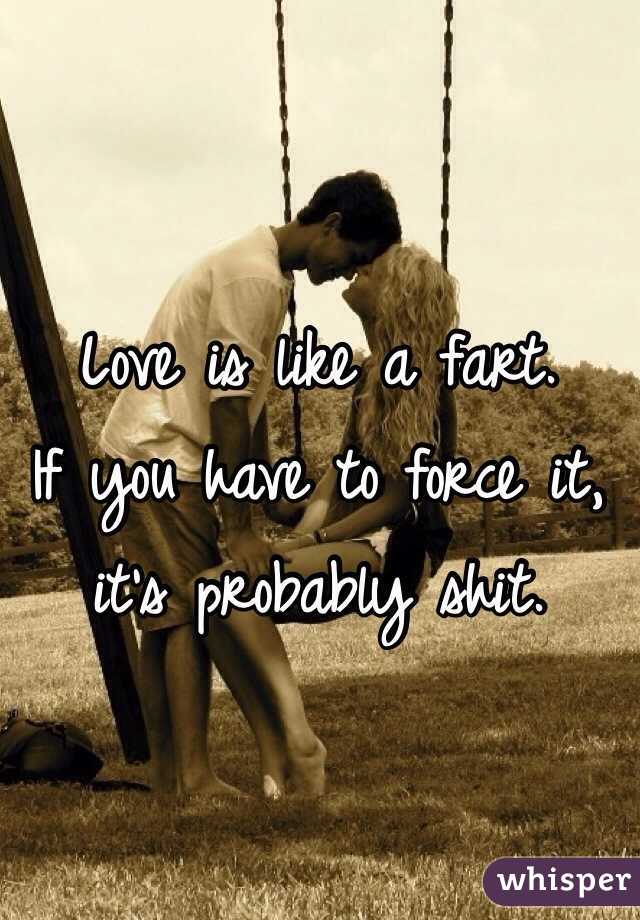 Love is like a fart. 
If you have to force it, it's probably shit. 
