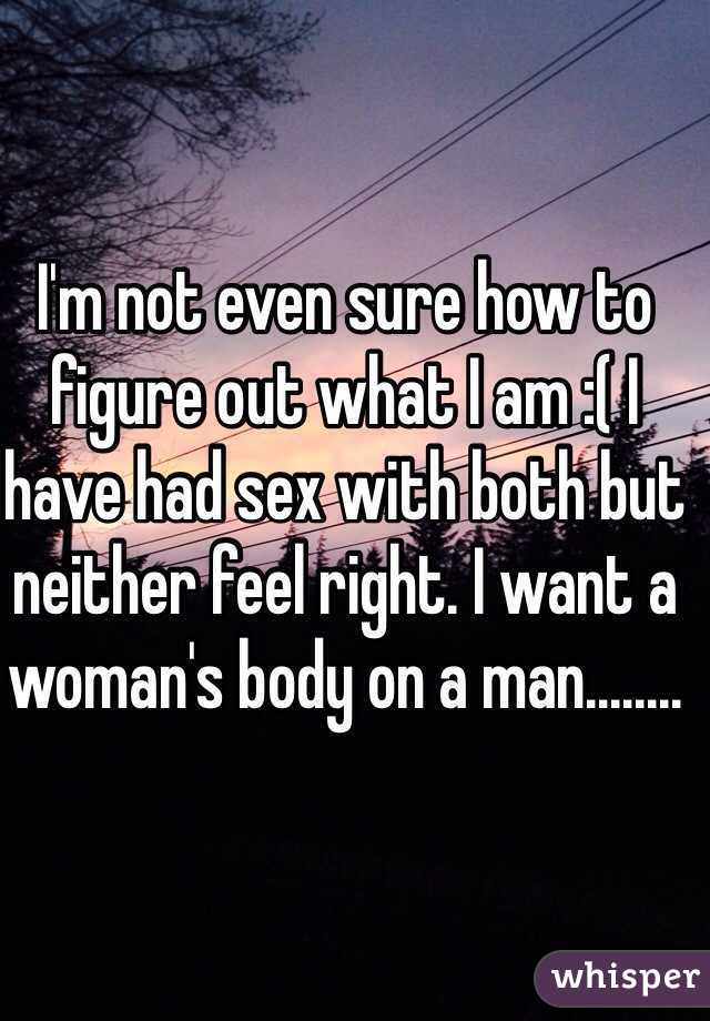 I'm not even sure how to figure out what I am :( I have had sex with both but neither feel right. I want a woman's body on a man........