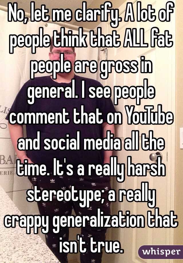 No, let me clarify. A lot of people think that ALL fat people are gross in general. I see people comment that on YouTube and social media all the time. It's a really harsh stereotype; a really crappy generalization that isn't true. 
