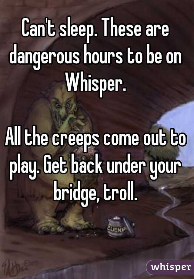 Can't sleep. These are dangerous hours to be on Whisper. 

All the creeps come out to play. Get back under your bridge, troll. 
