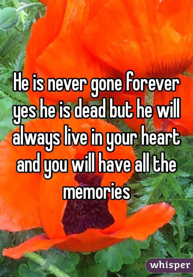 He is never gone forever yes he is dead but he will always live in your heart and you will have all the memories