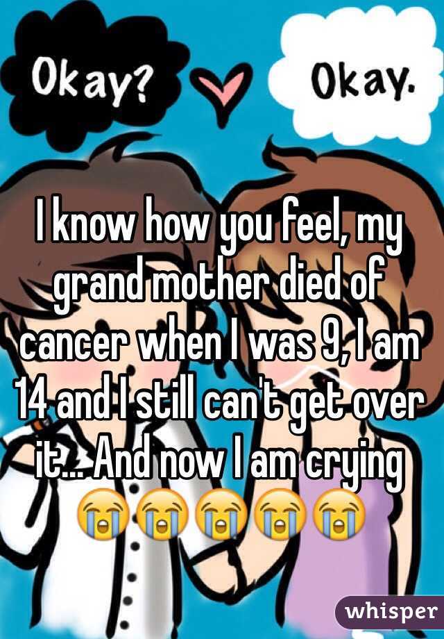 I know how you feel, my grand mother died of cancer when I was 9, I am 14 and I still can't get over it... And now I am crying 😭😭😭😭😭