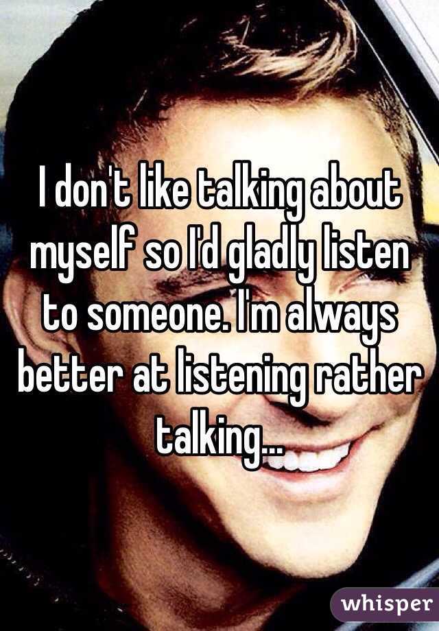 I don't like talking about myself so I'd gladly listen to someone. I'm always better at listening rather talking...
