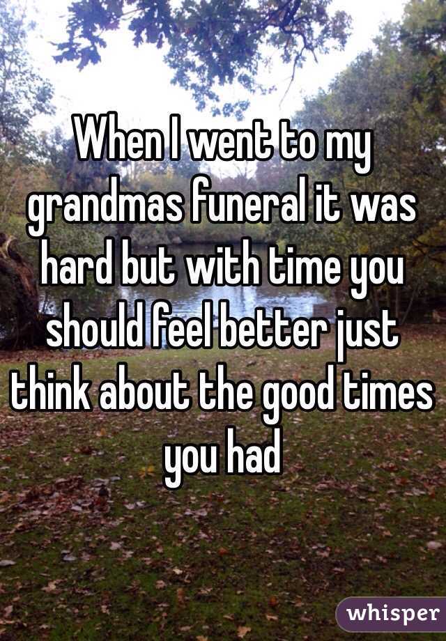 When I went to my grandmas funeral it was hard but with time you should feel better just think about the good times you had