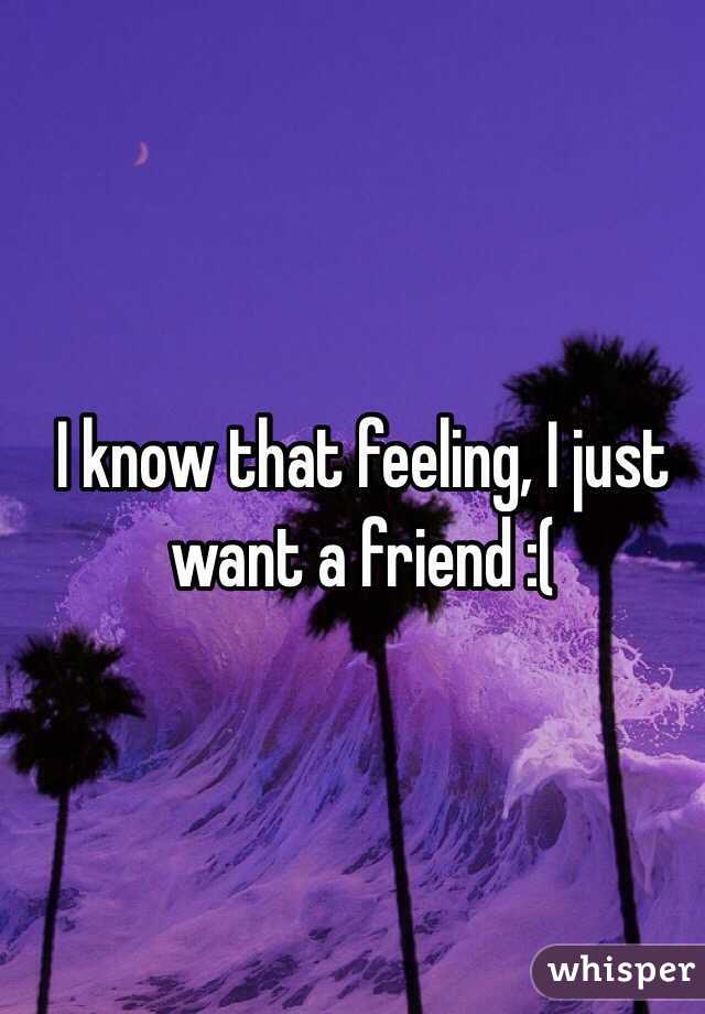 I know that feeling, I just want a friend :(
