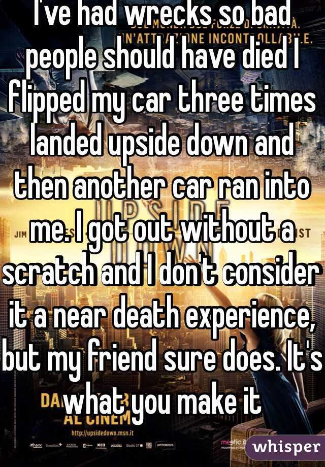 I've had wrecks so bad people should have died I flipped my car three times landed upside down and then another car ran into me. I got out without a scratch and I don't consider it a near death experience, but my friend sure does. It's what you make it