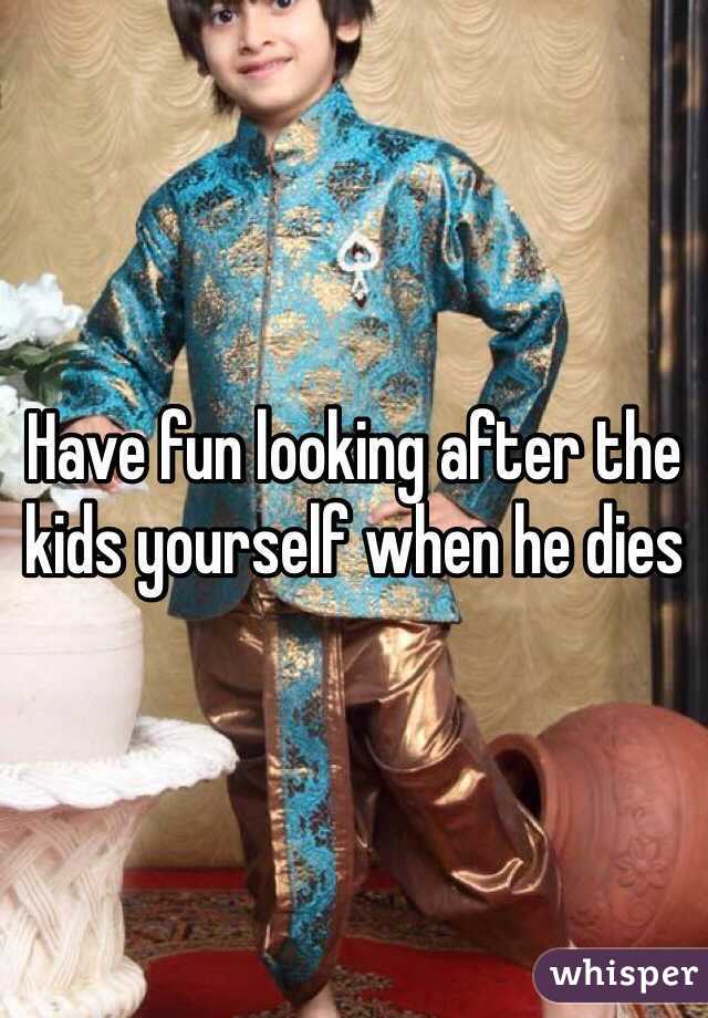 Have fun looking after the kids yourself when he dies