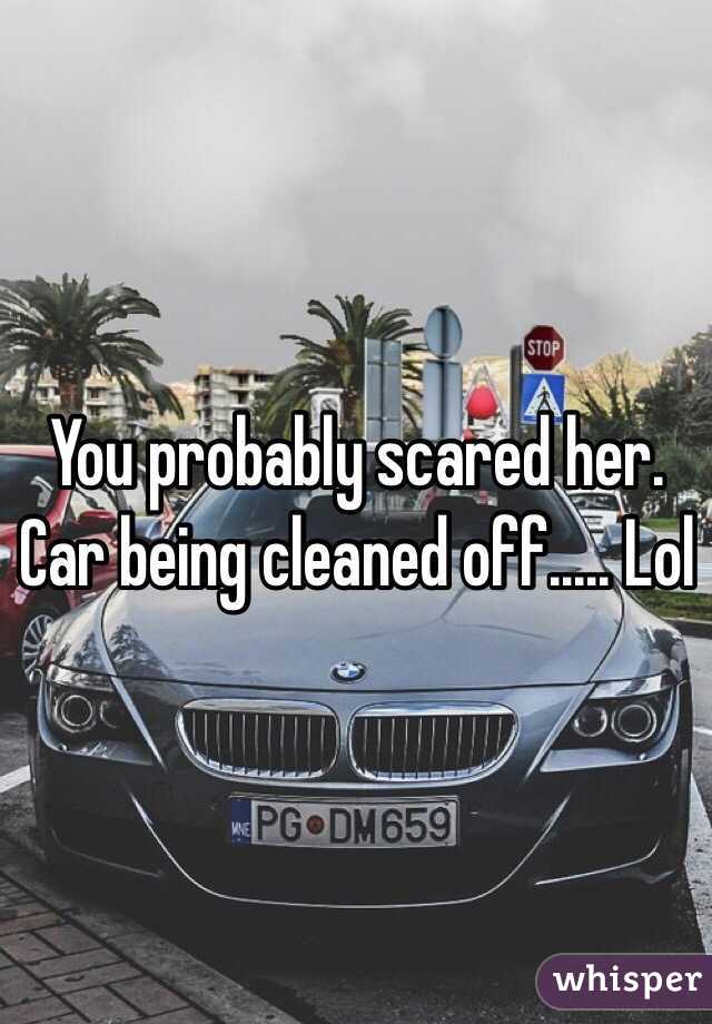 You probably scared her. Car being cleaned off..... Lol