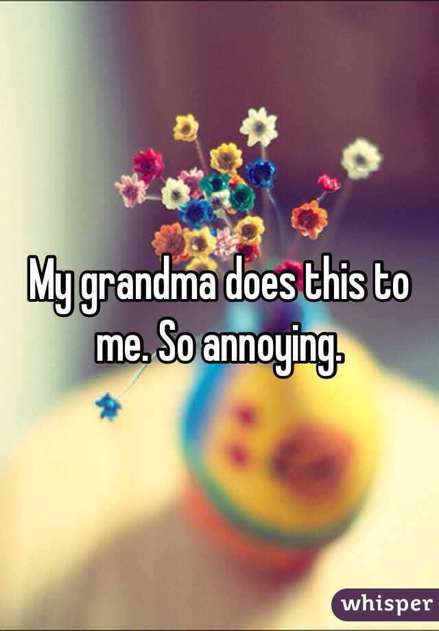 My grandma does this to me. So annoying.