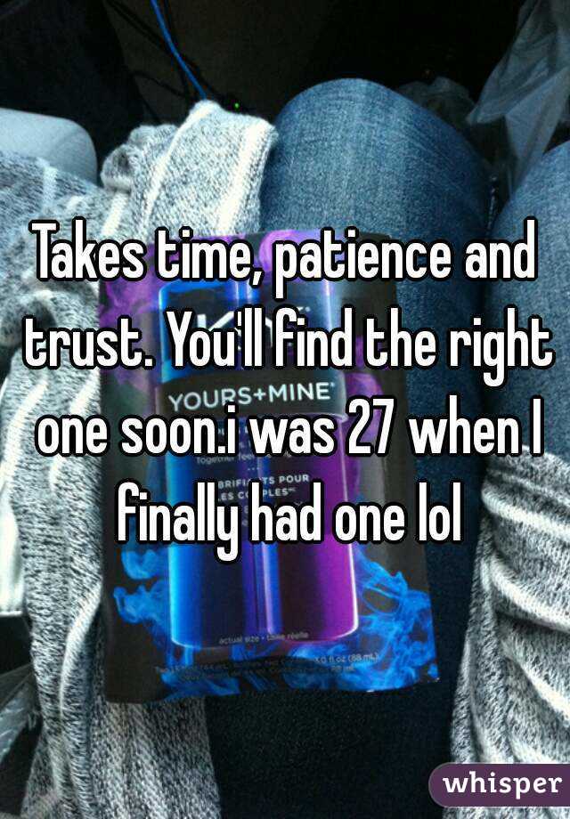 Takes time, patience and trust. You'll find the right one soon.i was 27 when I finally had one lol