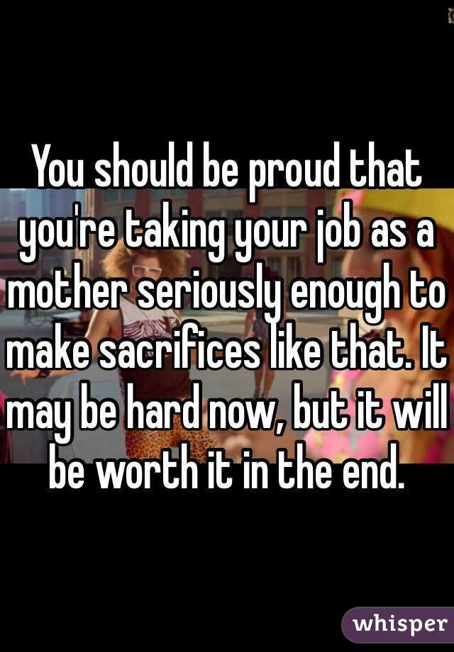 You should be proud that you're taking your job as a mother seriously enough to make sacrifices like that. It may be hard now, but it will be worth it in the end. 