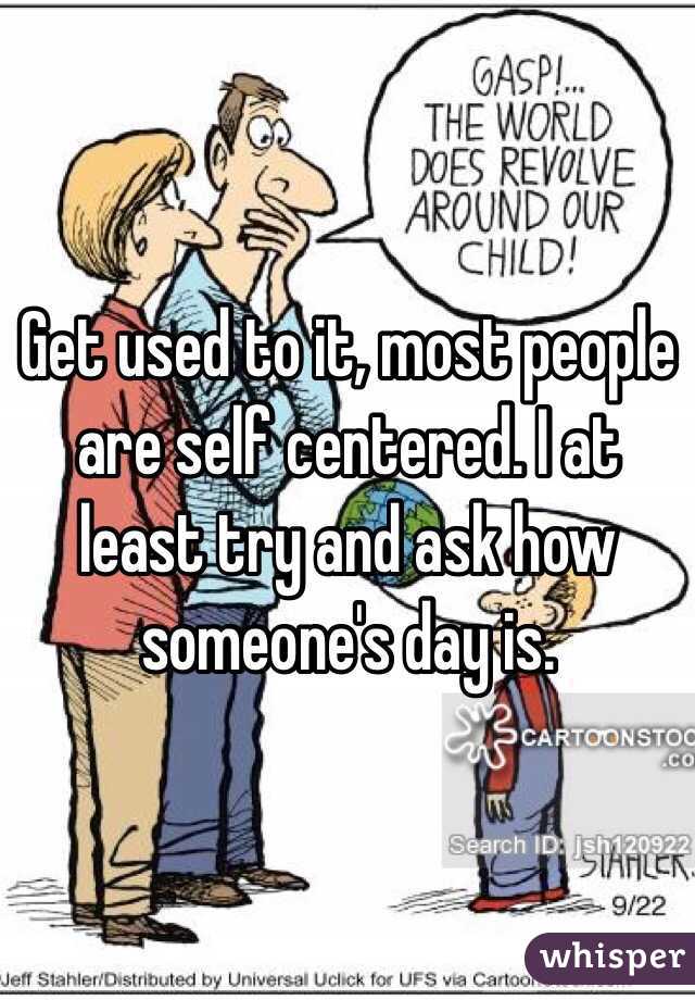 Get used to it, most people are self centered. I at least try and ask how someone's day is.