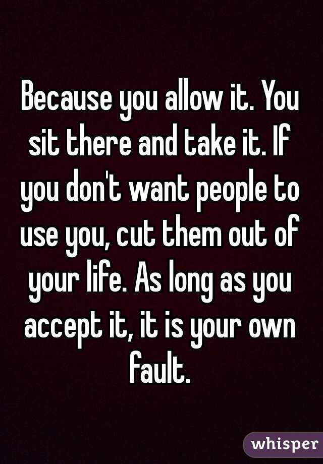 Because you allow it. You sit there and take it. If you don't want people to use you, cut them out of your life. As long as you accept it, it is your own fault. 
