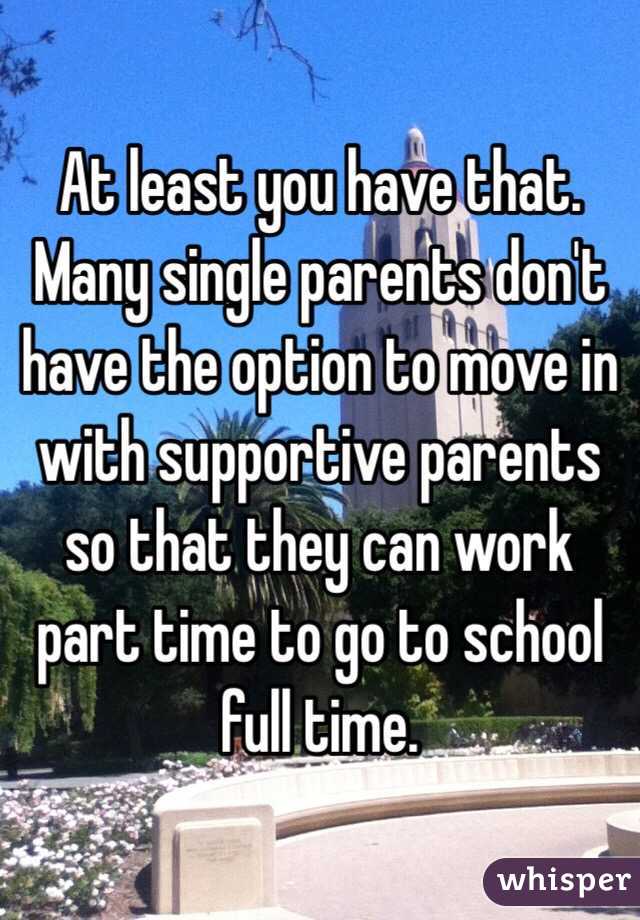 At least you have that. Many single parents don't have the option to move in with supportive parents so that they can work part time to go to school full time. 