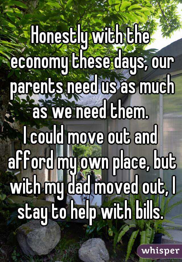 Honestly with the economy these days, our parents need us as much as we need them. 
I could move out and afford my own place, but with my dad moved out, I stay to help with bills. 