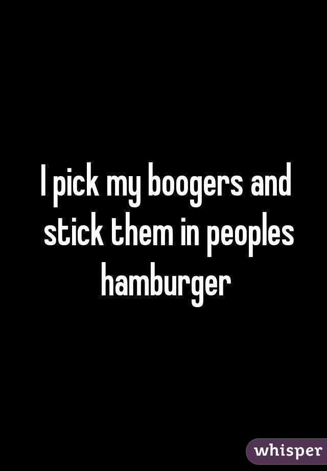 I pick my boogers and stick them in peoples hamburger 