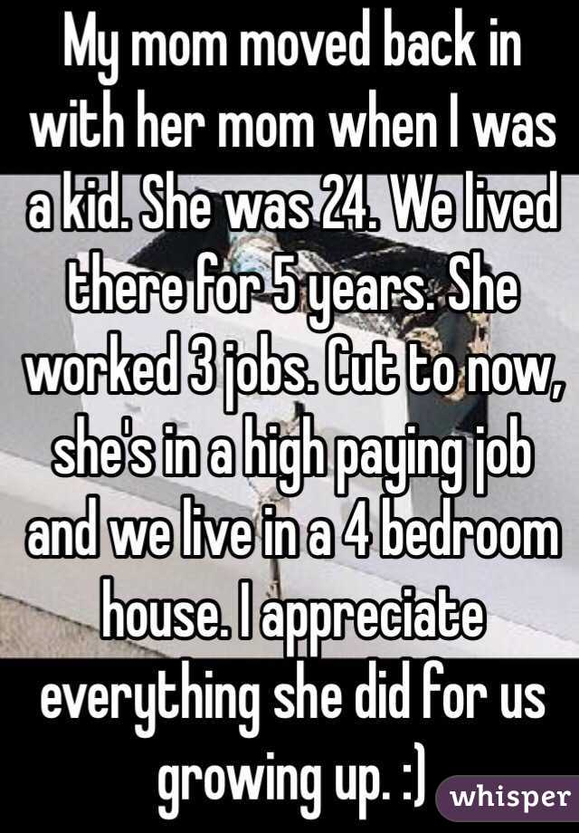 My mom moved back in with her mom when I was a kid. She was 24. We lived there for 5 years. She worked 3 jobs. Cut to now, she's in a high paying job and we live in a 4 bedroom house. I appreciate everything she did for us growing up. :)