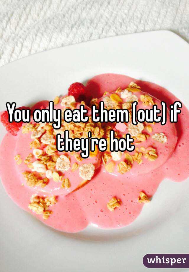 You only eat them (out) if they're hot