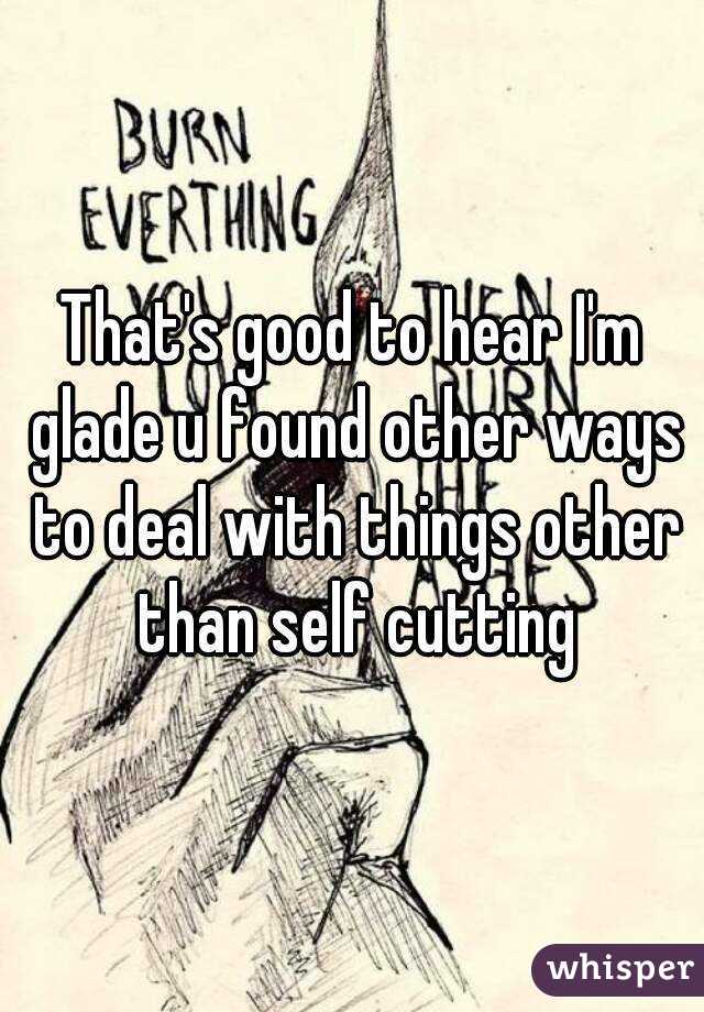 That's good to hear I'm glade u found other ways to deal with things other than self cutting